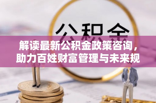 沙县解读最新公积金政策咨询，助力百姓财富管理与未来规划