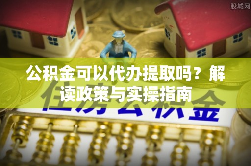 沙县公积金可以代办提取吗？解读政策与实操指南