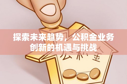 沙县探索未来趋势，公积金业务创新的机遇与挑战