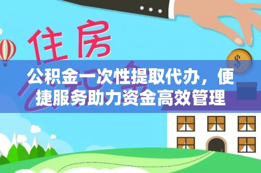沙县公积金一次性提取代办，便捷服务助力资金高效管理