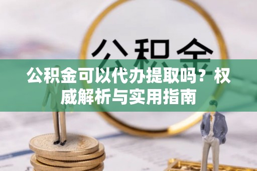 沙县公积金可以代办提取吗？权威解析与实用指南