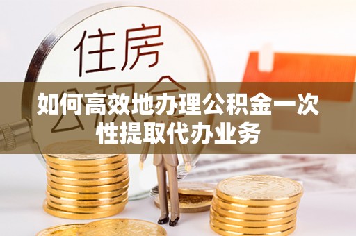沙县如何高效地办理公积金一次性提取代办业务