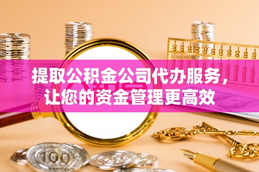 沙县提取公积金公司代办服务，让您的资金管理更高效