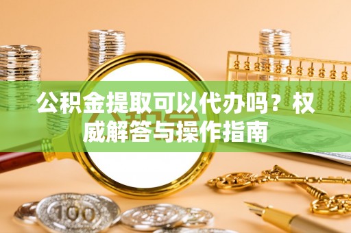沙县公积金提取可以代办吗？权威解答与操作指南