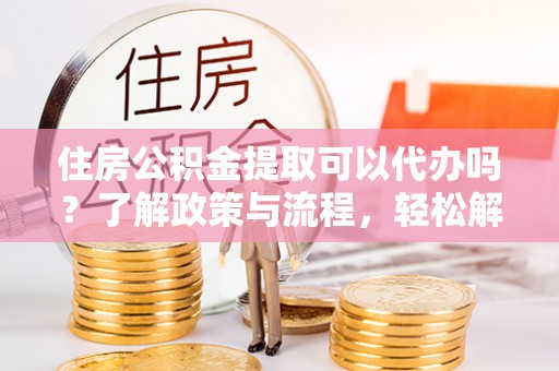 沙县住房公积金提取可以代办吗？了解政策与流程，轻松解决疑问