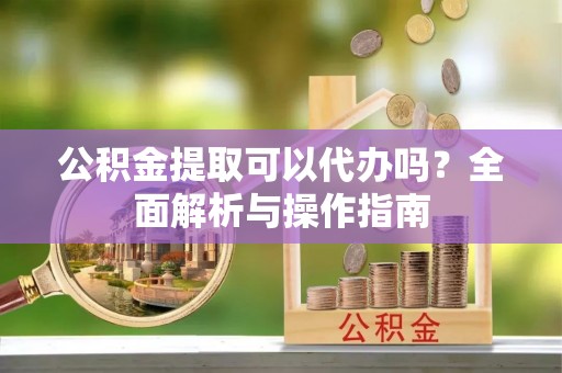 沙县公积金提取可以代办吗？全面解析与操作指南
