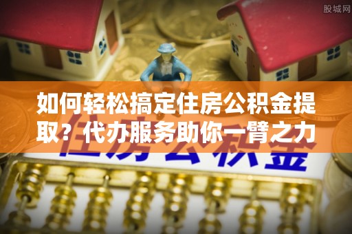 沙县如何轻松搞定住房公积金提取？代办服务助你一臂之力