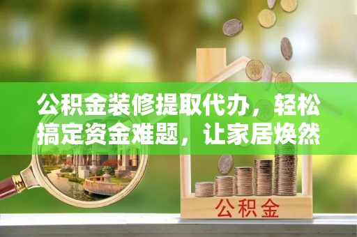 沙县公积金装修提取代办，轻松搞定资金难题，让家居焕然一新