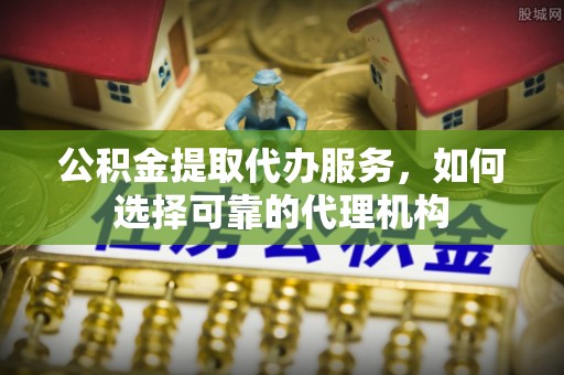 沙县公积金提取代办服务，如何选择可靠的代理机构