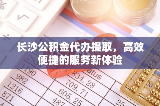 沙县长沙公积金代办提取，高效便捷的服务新体验