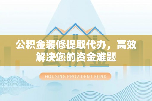 沙县公积金装修提取代办，高效解决您的资金难题