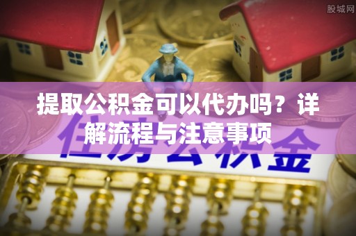 沙县提取公积金可以代办吗？详解流程与注意事项
