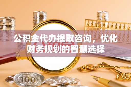 沙县公积金代办提取咨询，优化财务规划的智慧选择