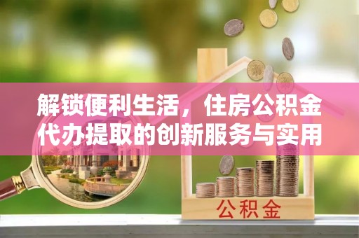 沙县解锁便利生活，住房公积金代办提取的创新服务与实用指南