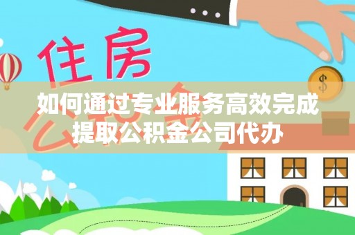 沙县如何通过专业服务高效完成提取公积金公司代办