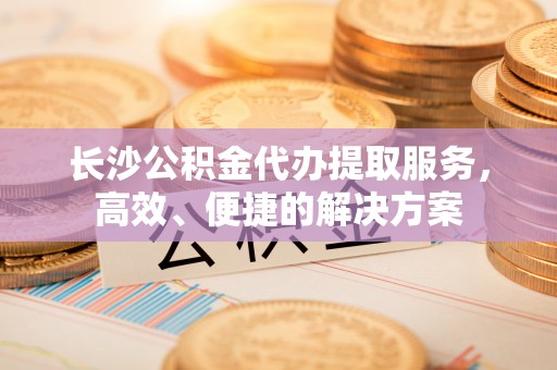 沙县长沙公积金代办提取服务，高效、便捷的解决方案
