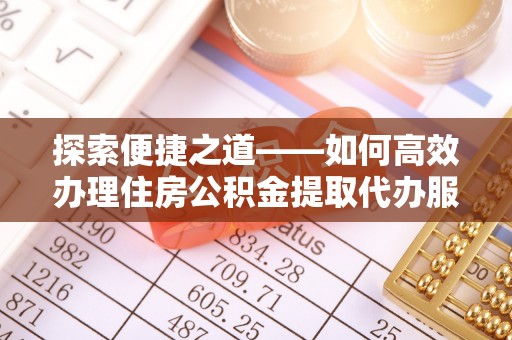 沙县探索便捷之道——如何高效办理住房公积金提取代办服务
