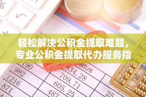 沙县轻松解决公积金提取难题，专业公积金提取代办服务指南