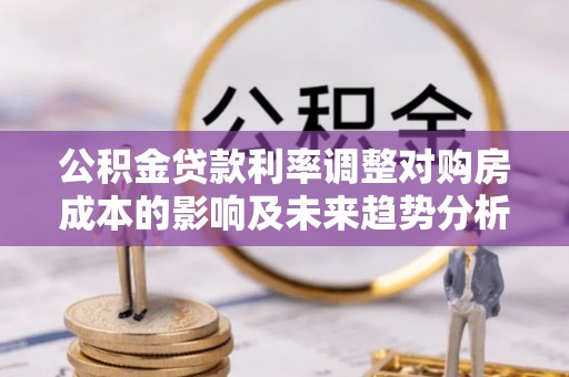 沙县公积金贷款利率调整对购房成本的影响及未来趋势分析