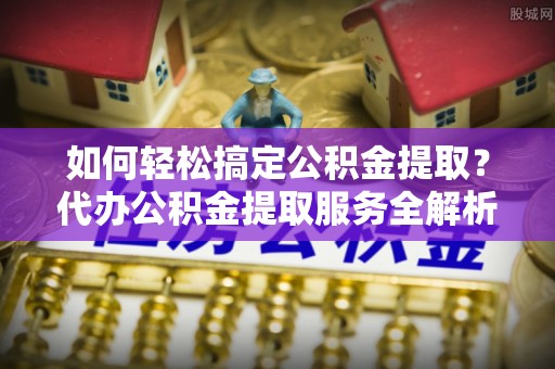 沙县如何轻松搞定公积金提取？代办公积金提取服务全解析