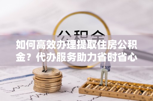 沙县如何高效办理提取住房公积金？代办服务助力省时省心