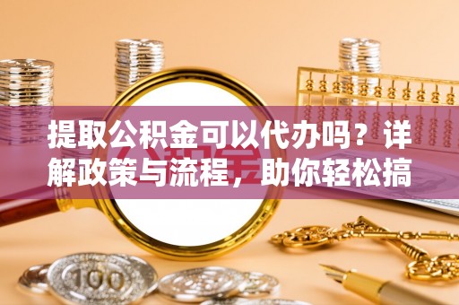 沙县提取公积金可以代办吗？详解政策与流程，助你轻松搞定！