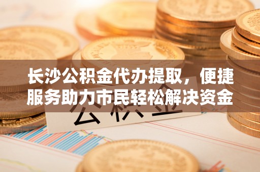 沙县长沙公积金代办提取，便捷服务助力市民轻松解决资金需求