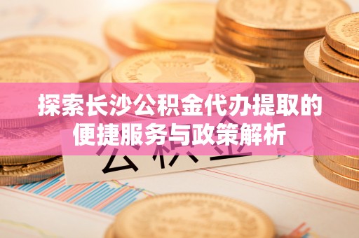 沙县探索长沙公积金代办提取的便捷服务与政策解析