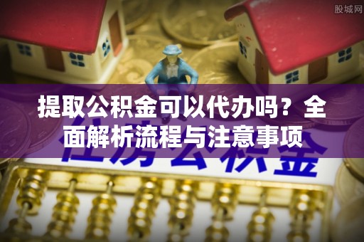 沙县提取公积金可以代办吗？全面解析流程与注意事项