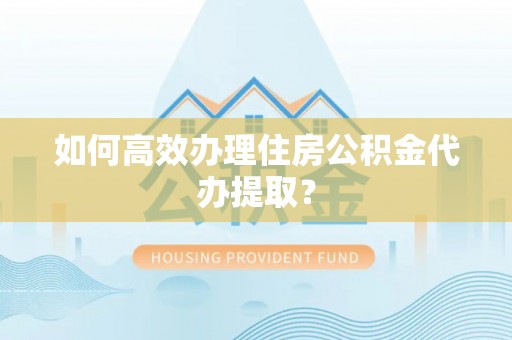 沙县如何高效办理住房公积金代办提取？