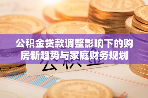 沙县公积金贷款调整影响下的购房新趋势与家庭财务规划