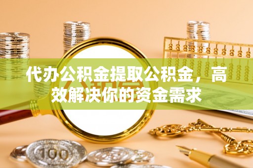 沙县代办公积金提取公积金，高效解决你的资金需求