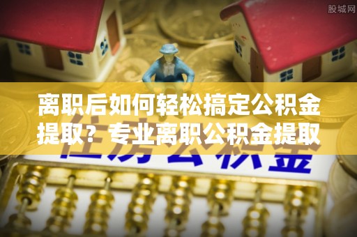 沙县离职后如何轻松搞定公积金提取？专业离职公积金提取代办服务助你一臂之力