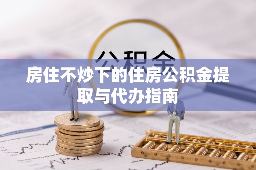沙县房住不炒下的住房公积金提取与代办指南