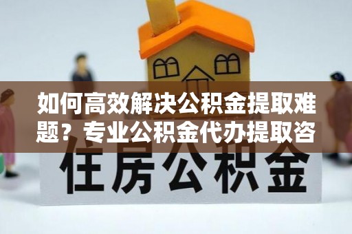 沙县如何高效解决公积金提取难题？专业公积金代办提取咨询服务来助力