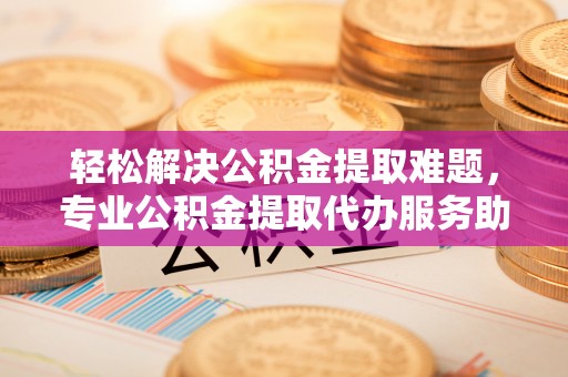 沙县轻松解决公积金提取难题，专业公积金提取代办服务助您无忧
