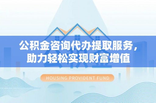 沙县公积金咨询代办提取服务，助力轻松实现财富增值