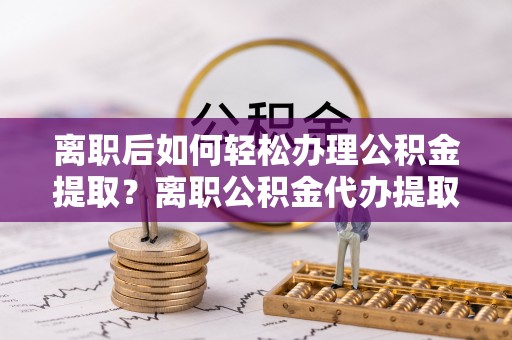 沙县离职后如何轻松办理公积金提取？离职公积金代办提取服务详解
