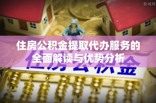 沙县住房公积金提取代办服务的全面解读与优势分析