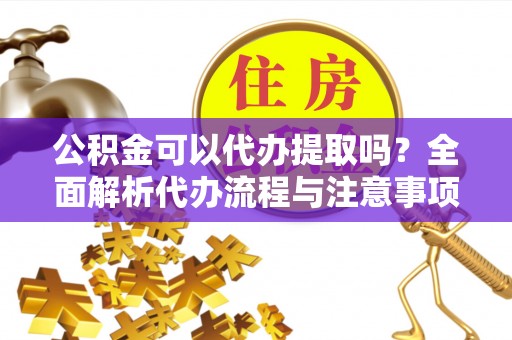 沙县公积金可以代办提取吗？全面解析代办流程与注意事项