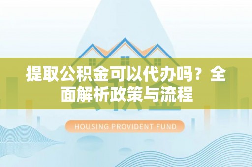沙县提取公积金可以代办吗？全面解析政策与流程