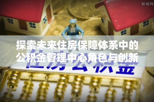沙县探索未来住房保障体系中的公积金管理中心角色与创新