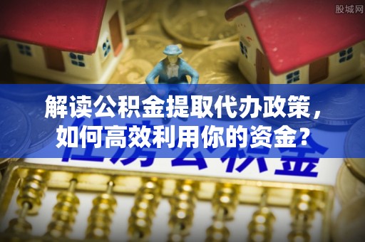沙县解读公积金提取代办政策，如何高效利用你的资金？