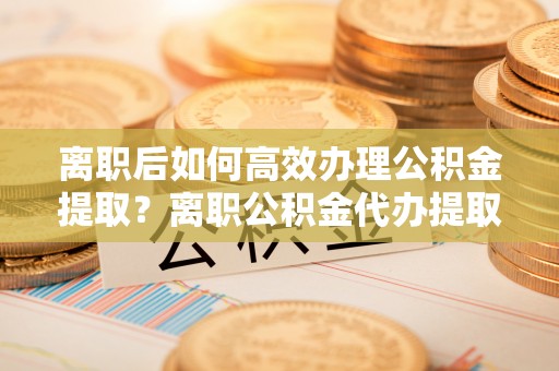 沙县离职后如何高效办理公积金提取？离职公积金代办提取全攻略