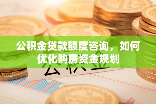 沙县公积金贷款额度咨询，如何优化购房资金规划