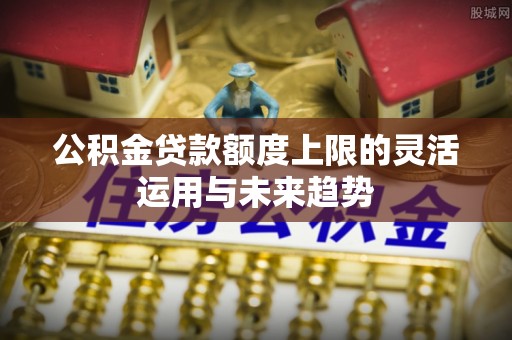 沙县公积金贷款额度上限的灵活运用与未来趋势