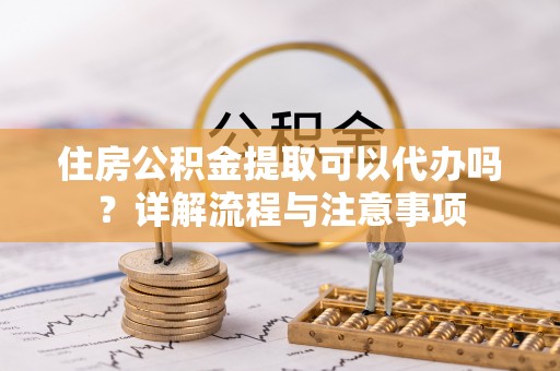 沙县住房公积金提取可以代办吗？详解流程与注意事项